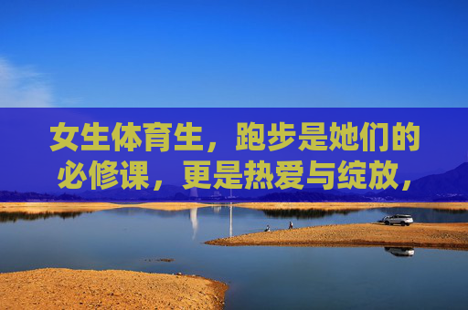 女生体育生,跑步是她们的必修课,更是热爱与绽放,女生体育生的奔跑,必修课与热爱绽放 女生体育生,跑步是她们的必修课,更是热爱与绽放,女生体育生的奔跑,必修课与热爱绽放