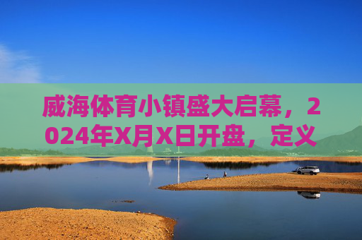 威海体育小镇盛大启幕，2024年X月X日开盘，定义滨海运动生活新篇章，威海体育小镇盛大启幕 开盘定义滨海运动生活新篇章
