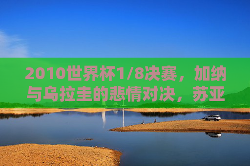 2010世界杯1/8决赛,加纳与乌拉圭的悲情对决,苏亚雷斯手球与吉安的世纪之憾 2010世界杯1/8决赛,加纳与乌拉圭的悲情对决,苏亚雷斯手球与吉安的世纪之憾