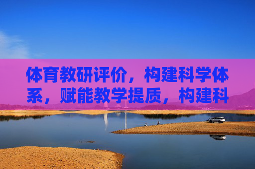 体育教研评价,构建科学体系,赋能教学提质,构建科学体育教研评价体系,赋能教学提质 体育教研评价,构建科学体系,赋能教学提质,构建科学体育教研评价体系,赋能教学提质