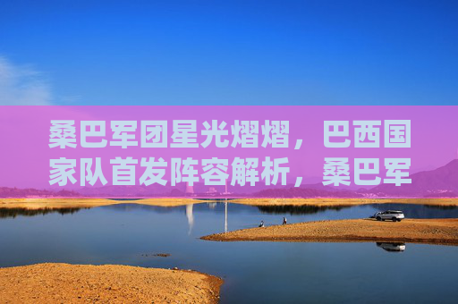 桑巴军团星光熠熠,巴西国家队首发阵容解析,桑巴军团星光首发解析 桑巴军团星光熠熠,巴西国家队首发阵容解析,桑巴军团星光首发解析