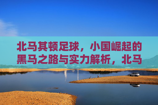 北马其顿足球,小国崛起的黑马之路与实力解析,北马其顿足球,小国黑马崛起之路与实力解析 北马其顿足球,小国崛起的黑马之路与实力解析,北马其顿足球,小国黑马崛起之路与实力解析