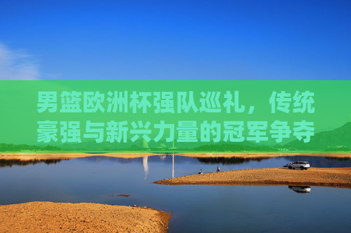 男篮欧洲杯强队巡礼,传统豪强与新兴力量的冠军争夺战,男篮欧洲杯,传统豪强与新兴力量的冠军争夺战 男篮欧洲杯强队巡礼,传统豪强与新兴力量的冠军争夺战,男篮欧洲杯,传统豪强与新兴力量的冠军争夺战