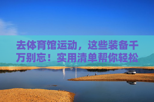 去体育馆运动，这些装备千万别忘！实用清单帮你轻松准备，体育馆运动装备千万别忘！实用清单轻松准备