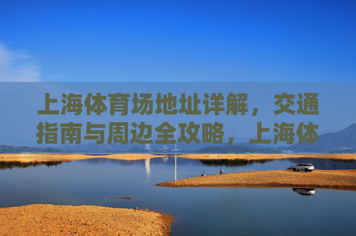 上海体育场地址详解,交通指南与周边全攻略,上海体育场全攻略,地址、交通与周边指南 上海体育场地址详解,交通指南与周边全攻略,上海体育场全攻略,地址、交通与周边指南