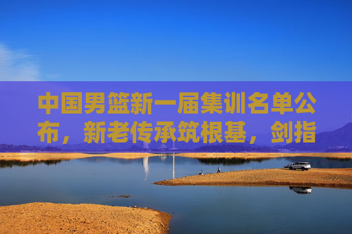 中国男篮新一届集训名单公布,新老传承筑根基,剑指国际赛场新征程,中国男篮新一届集训名单,新老传承筑根基,剑指国际赛场新征程 中国男篮新一届集训名单公布,新老传承筑根基,剑指国际赛场新征程,中国男篮新一届集训名单,新老传承筑根基,剑指国际赛场新征程