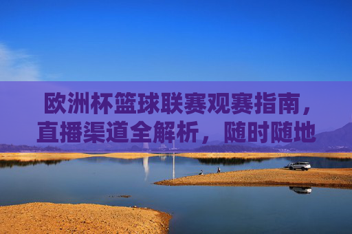 欧洲杯篮球联赛观赛指南，直播渠道全解析，随时随地看精彩！欧洲杯篮球联赛观赛指南，直播渠道全解析，随时随地看精彩！