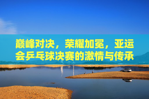 巅峰对决,荣耀加冕,亚运会乒乓球决赛的激情与传承,亚运乒乓巅峰对决,荣耀加冕,激情传承 巅峰对决,荣耀加冕,亚运会乒乓球决赛的激情与传承,亚运乒乓巅峰对决,荣耀加冕,激情传承