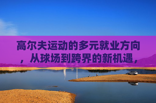 高尔夫运动的多元就业方向,从球场到跨界的新机遇,高尔夫多元就业,球场到跨界的新机遇 高尔夫运动的多元就业方向,从球场到跨界的新机遇,高尔夫多元就业,球场到跨界的新机遇
