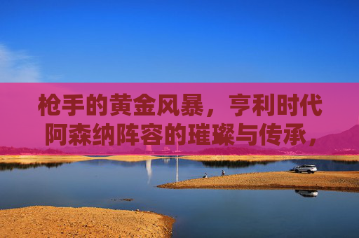 枪手的黄金风暴,亨利时代阿森纳阵容的璀璨与传承,枪手的黄金风暴,亨利时代阿森纳阵容的璀璨传承 枪手的黄金风暴,亨利时代阿森纳阵容的璀璨与传承,枪手的黄金风暴,亨利时代阿森纳阵容的璀璨传承