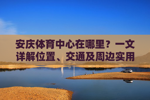 安庆体育中心在哪里?一文详解位置、交通及周边实用信息,安庆体育中心位置、交通及周边实用信息详解 安庆体育中心在哪里?一文详解位置、交通及周边实用信息,安庆体育中心位置、交通及周边实用信息详解