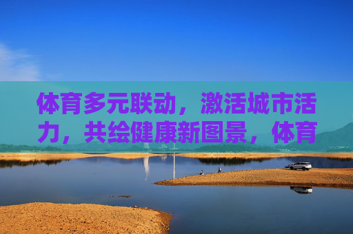 体育多元联动,激活城市活力,共绘健康新图景,体育多元联动激活城市活力 共绘健康新图景 体育多元联动,激活城市活力,共绘健康新图景,体育多元联动激活城市活力 共绘健康新图景