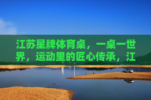 江苏星牌体育桌,一桌一世界,运动里的匠心传承,江苏星牌体育桌,一桌世界,匠心传承 江苏星牌体育桌,一桌一世界,运动里的匠心传承,江苏星牌体育桌,一桌世界,匠心传承