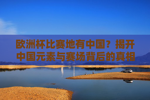 欧洲杯比赛地有中国?揭开中国元素与赛场背后的真相,欧洲杯比赛地有中国?揭开中国元素与赛场真相 欧洲杯比赛地有中国?揭开中国元素与赛场背后的真相,欧洲杯比赛地有中国?揭开中国元素与赛场真相