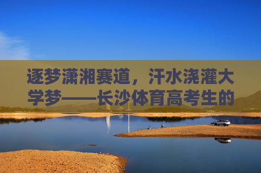 逐梦潇湘赛道,汗水浇灌大学梦——长沙体育高考生的热血青春,长沙体育高考生,逐梦潇湘赛道,汗水浇灌大学梦 逐梦潇湘赛道,汗水浇灌大学梦——长沙体育高考生的热血青春,长沙体育高考生,逐梦潇湘赛道,汗水浇灌大学梦