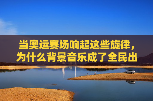 当奥运赛场响起这些旋律,为什么背景音乐成了全民出圈密码?奥运背景音乐,全民出圈的旋律密码 当奥运赛场响起这些旋律,为什么背景音乐成了全民出圈密码?奥运背景音乐,全民出圈的旋律密码