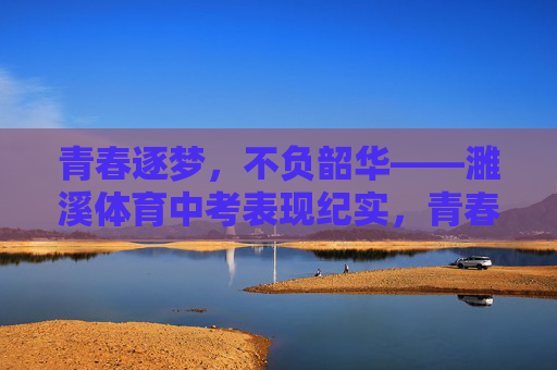 青春逐梦，不负韶华——濉溪体育中考表现纪实，青春逐梦不负韶华——濉溪体育中考纪实