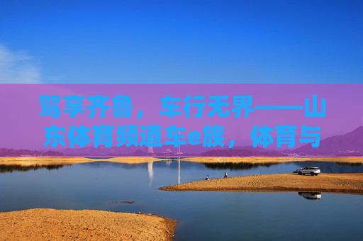 驾享齐鲁,车行无界——山东体育频道车e族,体育与激情的汽车生活图鉴,山东体育频道车e族,齐鲁体育激情汽车生活图鉴 驾享齐鲁,车行无界——山东体育频道车e族,体育与激情的汽车生活图鉴,山东体育频道车e族,齐鲁体育激情汽车生活图鉴