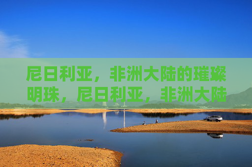 尼日利亚,非洲大陆的璀璨明珠,尼日利亚,非洲大陆的璀璨明珠 尼日利亚,非洲大陆的璀璨明珠,尼日利亚,非洲大陆的璀璨明珠