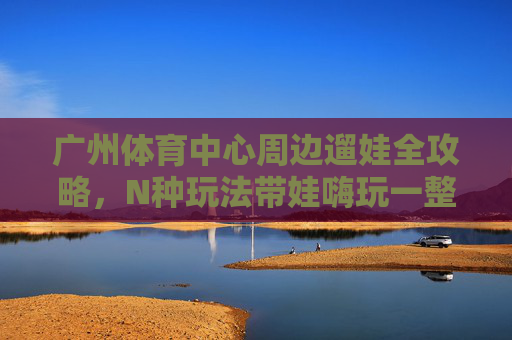 广州体育中心周边遛娃全攻略,N种玩法带娃嗨玩一整天!广州体育中心周边遛娃全攻略,N种玩法带娃嗨玩一整天! 广州体育中心周边遛娃全攻略,N种玩法带娃嗨玩一整天!广州体育中心周边遛娃全攻略,N种玩法带娃嗨玩一整天!