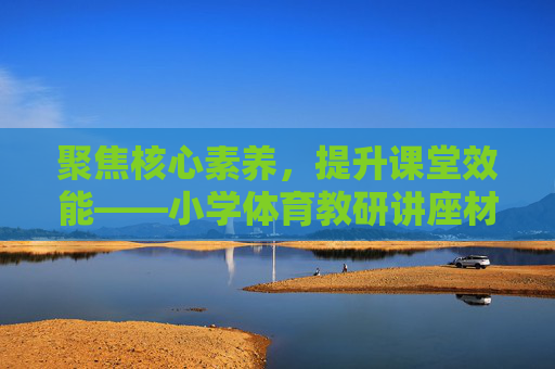 聚焦核心素养，提升课堂效能——小学体育教研讲座材料，聚焦核心素养 提升课堂效能——小学体育教研讲座