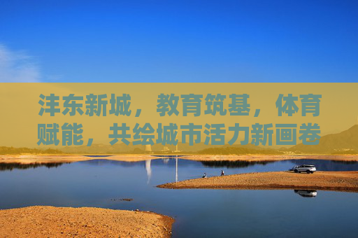 沣东新城，教育筑基，体育赋能，共绘城市活力新画卷，沣东新城教育筑基体育赋能 共绘活力新画卷