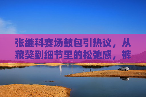 张继科赛场鼓包引热议,从藏獒到细节里的松弛感,裤子里的不止褶皱,张继科赛场鼓包引热议,从藏獒到松弛感,裤子里的不止褶皱 张继科赛场鼓包引热议,从藏獒到细节里的松弛感,裤子里的不止褶皱,张继科赛场鼓包引热议,从藏獒到松弛感,裤子里的不止褶皱