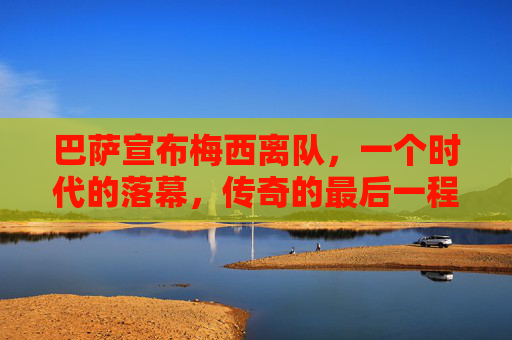 巴萨宣布梅西离队,一个时代的落幕,传奇的最后一程,巴萨宣布梅西离队,时代落幕,传奇终章 巴萨宣布梅西离队,一个时代的落幕,传奇的最后一程,巴萨宣布梅西离队,时代落幕,传奇终章