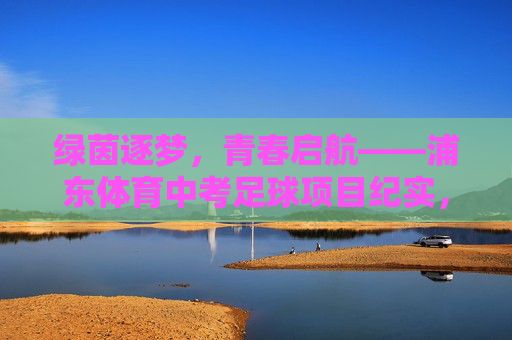 绿茵逐梦,青春启航——浦东体育中考足球项目纪实,绿茵逐梦,青春启航——浦东体育中考足球纪实 绿茵逐梦,青春启航——浦东体育中考足球项目纪实,绿茵逐梦,青春启航——浦东体育中考足球纪实
