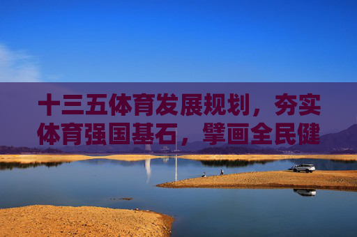 十三五体育发展规划，夯实体育强国基石，擘画全民健康蓝图，十三五体育发展规划，夯实强国基石 擘画健康蓝图