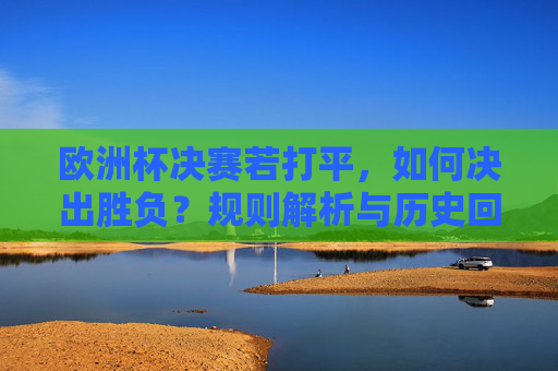 欧洲杯决赛若打平，如何决出胜负？规则解析与历史回顾