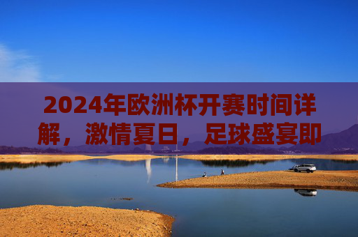 2024年欧洲杯开赛时间详解,激情夏日,足球盛宴即将启幕,2024欧洲杯开赛时间详解,激情夏日足球盛宴启幕 2024年欧洲杯开赛时间详解,激情夏日,足球盛宴即将启幕,2024欧洲杯开赛时间详解,激情夏日足球盛宴启幕