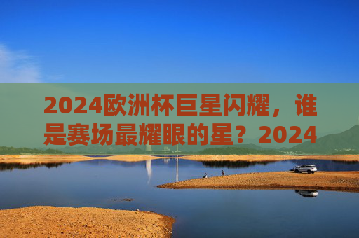 2024欧洲杯巨星闪耀,谁是赛场最耀眼的星?2024欧洲杯巨星闪耀,谁是最耀眼的星? 2024欧洲杯巨星闪耀,谁是赛场最耀眼的星?2024欧洲杯巨星闪耀,谁是最耀眼的星?