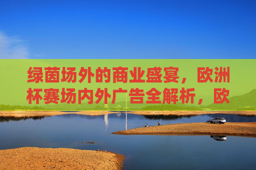 绿茵场外的商业盛宴,欧洲杯赛场内外广告全解析,欧洲杯商业盛宴,赛场内外广告全解析 绿茵场外的商业盛宴,欧洲杯赛场内外广告全解析,欧洲杯商业盛宴,赛场内外广告全解析