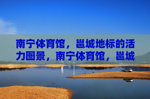 南宁体育馆,邕城地标的活力图景,南宁体育馆,邕城地标的活力图景 南宁体育馆,邕城地标的活力图景,南宁体育馆,邕城地标的活力图景