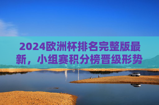 2024欧洲杯排名完整版最新,小组赛积分榜晋级形势一览,2024欧洲杯最新排名,小组赛积分榜晋级形势一览 2024欧洲杯排名完整版最新,小组赛积分榜晋级形势一览,2024欧洲杯最新排名,小组赛积分榜晋级形势一览