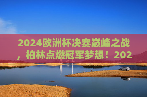 2024欧洲杯决赛巅峰之战,柏林点燃冠军梦想!2024欧洲杯决赛巅峰战,柏林点燃冠军梦想 2024欧洲杯决赛巅峰之战,柏林点燃冠军梦想!2024欧洲杯决赛巅峰战,柏林点燃冠军梦想