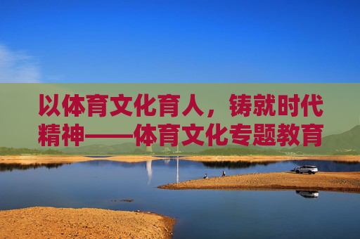 以体育文化育人,铸就时代精神——体育文化专题教育的价值与实践路径,体育文化育人铸时代精神,价值与实践路径 以体育文化育人,铸就时代精神——体育文化专题教育的价值与实践路径,体育文化育人铸时代精神,价值与实践路径