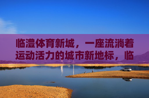 临澧体育新城,一座流淌着运动活力的城市新地标,临澧体育新城,运动活力的城市新地标 临澧体育新城,一座流淌着运动活力的城市新地标,临澧体育新城,运动活力的城市新地标