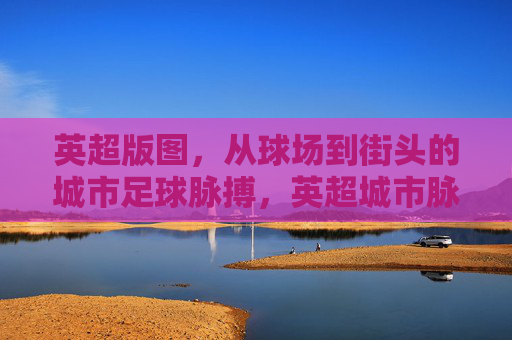 英超版图,从球场到街头的城市足球脉搏,英超城市脉动,球场到街头的足球心跳 英超版图,从球场到街头的城市足球脉搏,英超城市脉动,球场到街头的足球心跳