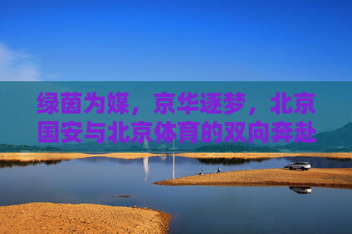 绿茵为媒,京华逐梦,北京国安与北京体育的双向奔赴,京华绿茵双奔赴,国安体育共逐梦 绿茵为媒,京华逐梦,北京国安与北京体育的双向奔赴,京华绿茵双奔赴,国安体育共逐梦