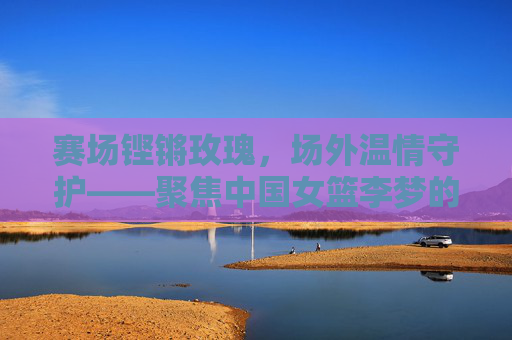 赛场铿锵玫瑰，场外温情守护——聚焦中国女篮李梦的幕后英雄，赛场铿锵玫瑰，场外温情守护——李梦的幕后英雄