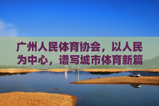 广州人民体育协会，以人民为中心，谱写城市体育新篇章，广州人民体育协会，以人民为中心，谱写城市体育新篇章