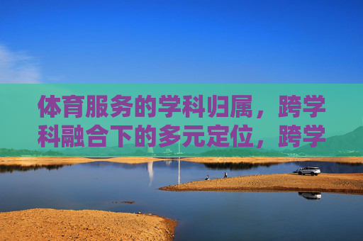 体育服务的学科归属,跨学科融合下的多元定位,跨学科融合下体育服务的多元学科定位 体育服务的学科归属,跨学科融合下的多元定位,跨学科融合下体育服务的多元学科定位