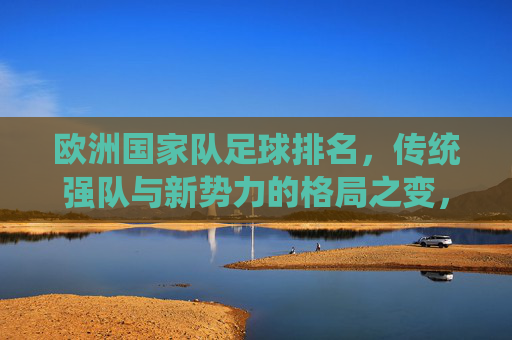 欧洲国家队足球排名,传统强队与新势力的格局之变,欧洲足坛格局之变,传统强队与新势力的排名博弈 欧洲国家队足球排名,传统强队与新势力的格局之变,欧洲足坛格局之变,传统强队与新势力的排名博弈