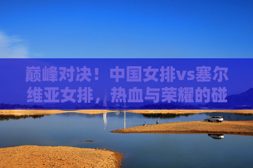 巅峰对决!中国女排vs塞尔维亚女排,热血与荣耀的碰撞,巅峰对决,中国女排vs塞尔维亚女排,热血荣耀的碰撞 巅峰对决!中国女排vs塞尔维亚女排,热血与荣耀的碰撞,巅峰对决,中国女排vs塞尔维亚女排,热血荣耀的碰撞
