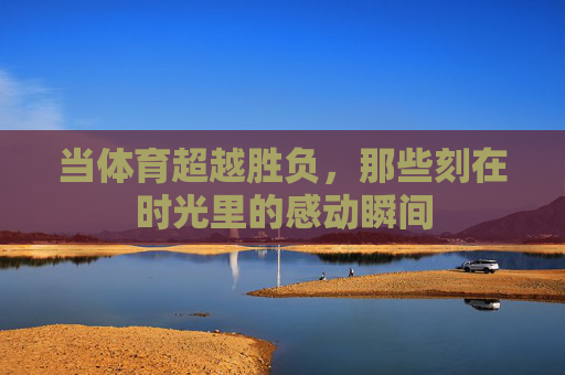 当体育超越胜负，那些刻在时光里的感动瞬间