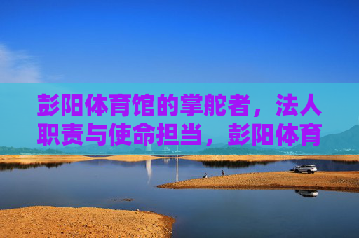 彭阳体育馆的掌舵者,法人职责与使命担当,彭阳体育馆掌舵者,法人职责与使命担当 彭阳体育馆的掌舵者,法人职责与使命担当,彭阳体育馆掌舵者,法人职责与使命担当