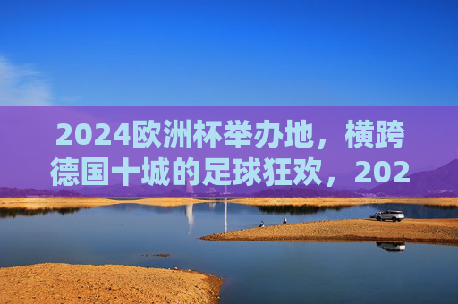 2024欧洲杯举办地，横跨德国十城的足球狂欢，2024欧洲杯，横跨德国十城的足球狂欢