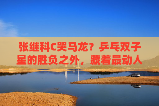 张继科C哭马龙?乒乓双子星的胜负之外,藏着最动人的双向奔赴,乒乓双子星,胜负之外的双向奔赴 张继科C哭马龙?乒乓双子星的胜负之外,藏着最动人的双向奔赴,乒乓双子星,胜负之外的双向奔赴
